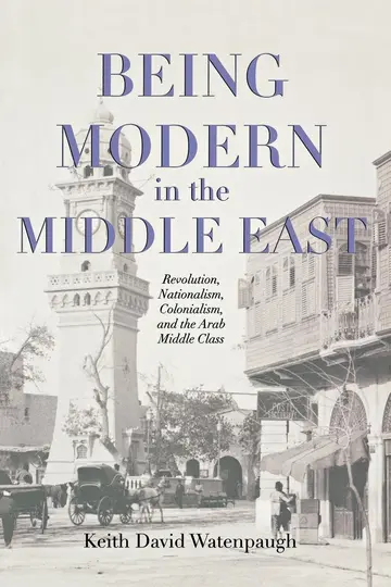Cover of Being Modern in the Middle East – Revolution, Nationalism, Colonialism and the Arab Middle Class