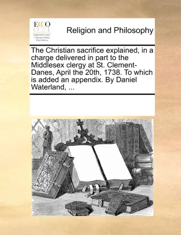 Cover of The Christian sacrifice explained, in a charge delivered in part to the Middlesex clergy at St. Clement-Danes, April the 20th, 1738. to which is added an appendix. by Daniel Waterland